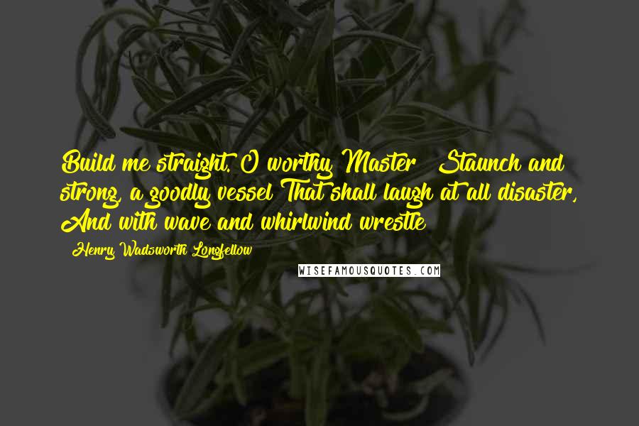 Henry Wadsworth Longfellow Quotes: Build me straight. O worthy Master! Staunch and strong, a goodly vessel That shall laugh at all disaster, And with wave and whirlwind wrestle!