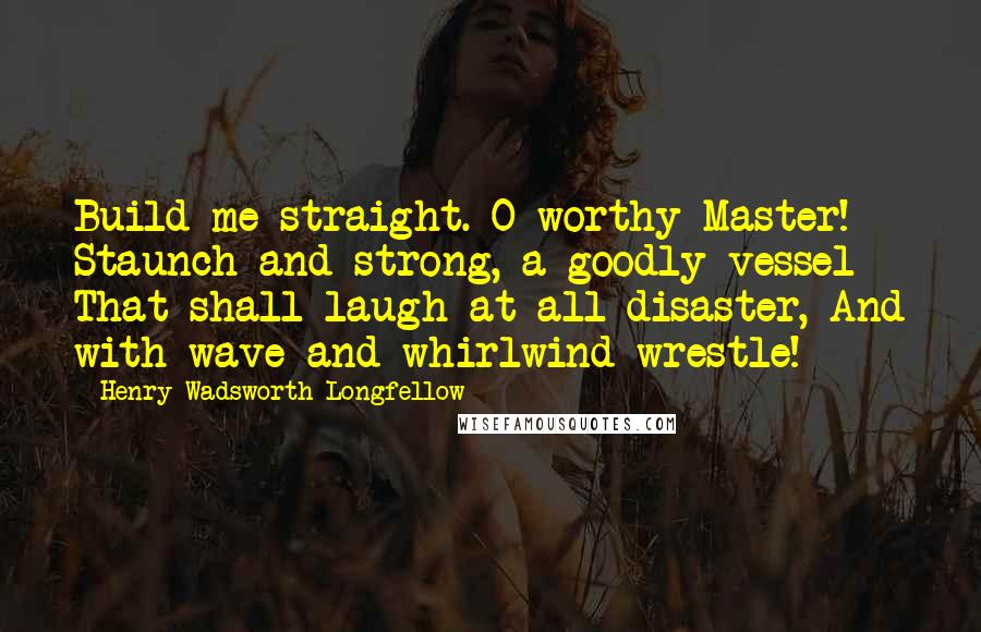 Henry Wadsworth Longfellow Quotes: Build me straight. O worthy Master! Staunch and strong, a goodly vessel That shall laugh at all disaster, And with wave and whirlwind wrestle!