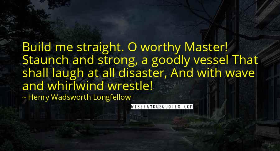 Henry Wadsworth Longfellow Quotes: Build me straight. O worthy Master! Staunch and strong, a goodly vessel That shall laugh at all disaster, And with wave and whirlwind wrestle!