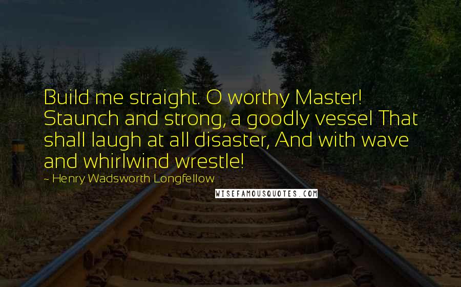 Henry Wadsworth Longfellow Quotes: Build me straight. O worthy Master! Staunch and strong, a goodly vessel That shall laugh at all disaster, And with wave and whirlwind wrestle!