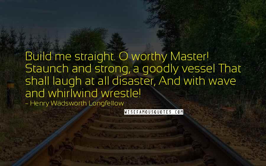 Henry Wadsworth Longfellow Quotes: Build me straight. O worthy Master! Staunch and strong, a goodly vessel That shall laugh at all disaster, And with wave and whirlwind wrestle!