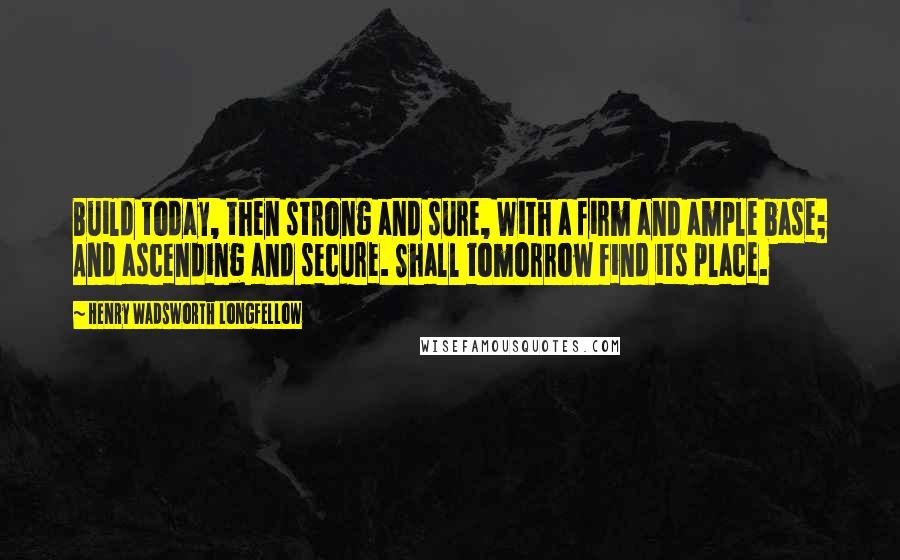 Henry Wadsworth Longfellow Quotes: Build today, then strong and sure, With a firm and ample base; And ascending and secure. Shall tomorrow find its place.