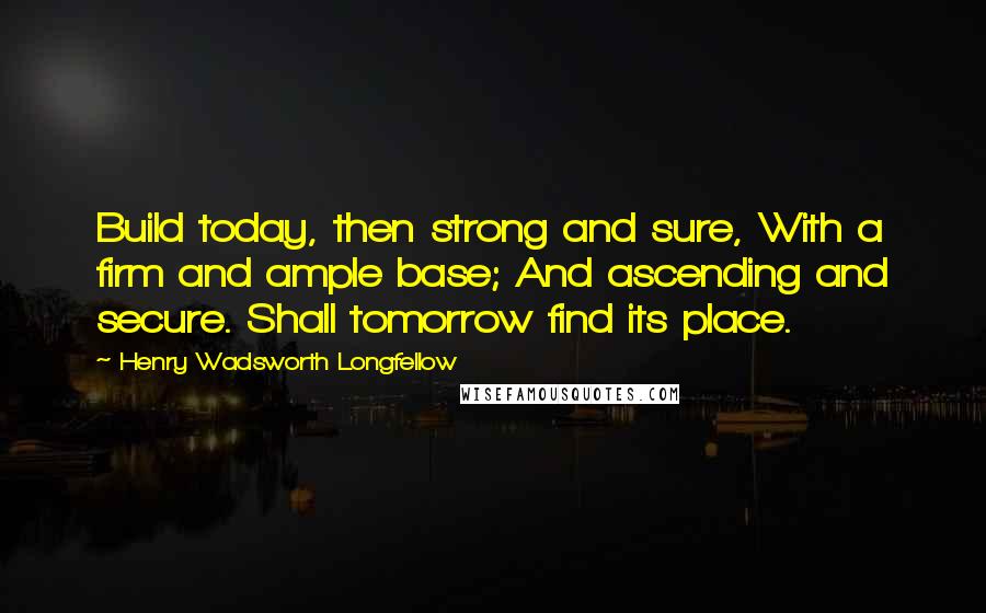 Henry Wadsworth Longfellow Quotes: Build today, then strong and sure, With a firm and ample base; And ascending and secure. Shall tomorrow find its place.