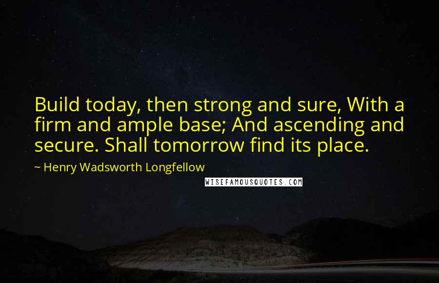 Henry Wadsworth Longfellow Quotes: Build today, then strong and sure, With a firm and ample base; And ascending and secure. Shall tomorrow find its place.