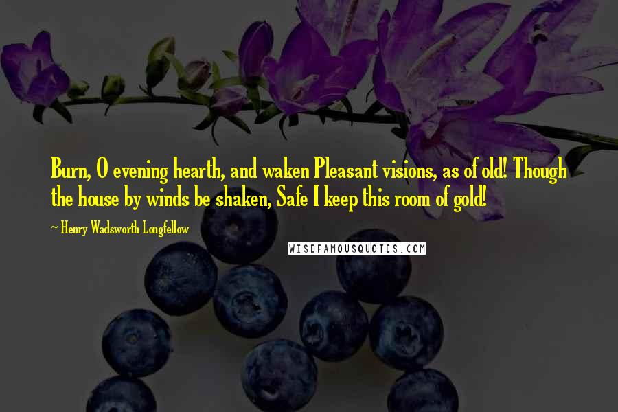 Henry Wadsworth Longfellow Quotes: Burn, O evening hearth, and waken Pleasant visions, as of old! Though the house by winds be shaken, Safe I keep this room of gold!
