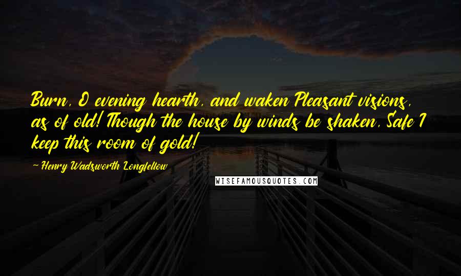 Henry Wadsworth Longfellow Quotes: Burn, O evening hearth, and waken Pleasant visions, as of old! Though the house by winds be shaken, Safe I keep this room of gold!