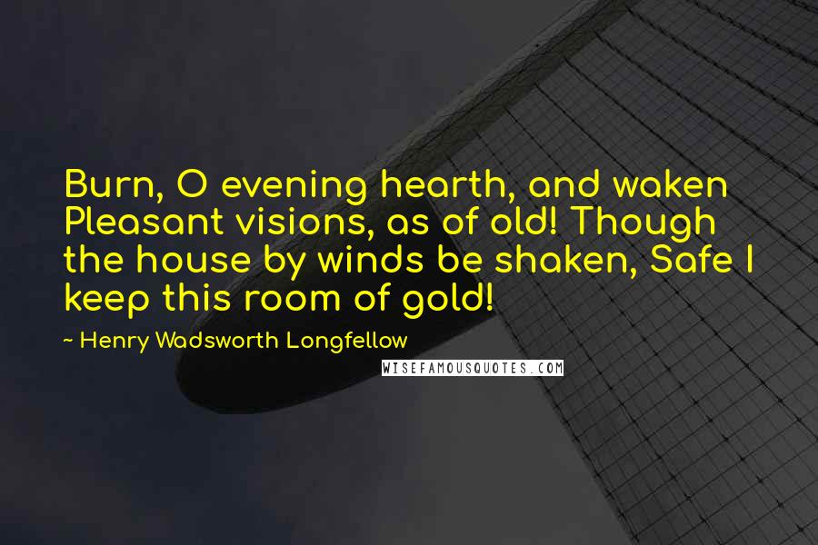 Henry Wadsworth Longfellow Quotes: Burn, O evening hearth, and waken Pleasant visions, as of old! Though the house by winds be shaken, Safe I keep this room of gold!