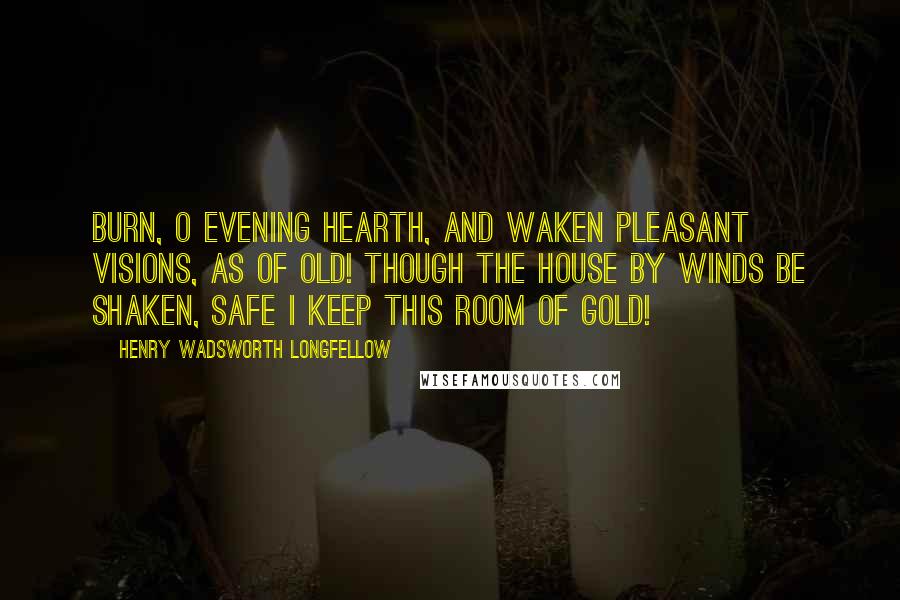 Henry Wadsworth Longfellow Quotes: Burn, O evening hearth, and waken Pleasant visions, as of old! Though the house by winds be shaken, Safe I keep this room of gold!