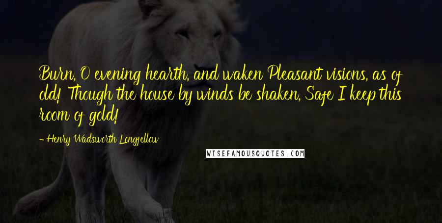 Henry Wadsworth Longfellow Quotes: Burn, O evening hearth, and waken Pleasant visions, as of old! Though the house by winds be shaken, Safe I keep this room of gold!