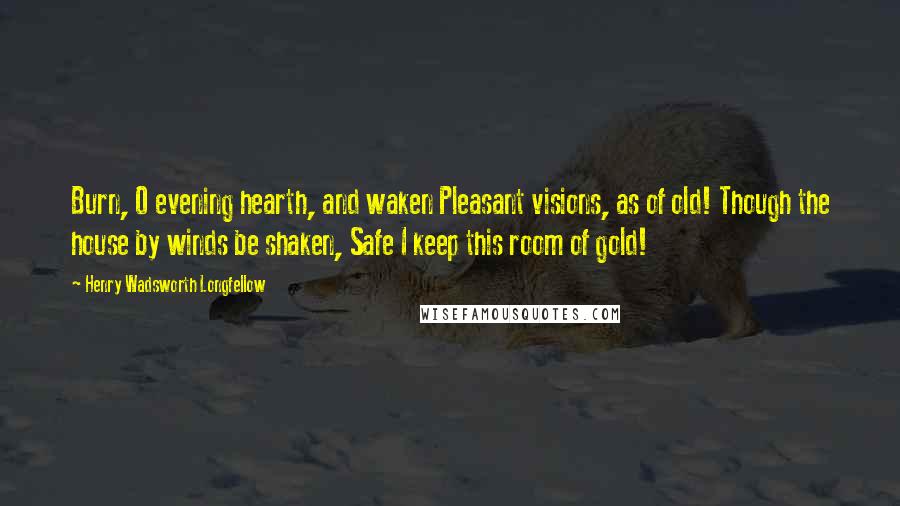 Henry Wadsworth Longfellow Quotes: Burn, O evening hearth, and waken Pleasant visions, as of old! Though the house by winds be shaken, Safe I keep this room of gold!