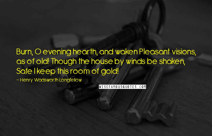 Henry Wadsworth Longfellow Quotes: Burn, O evening hearth, and waken Pleasant visions, as of old! Though the house by winds be shaken, Safe I keep this room of gold!
