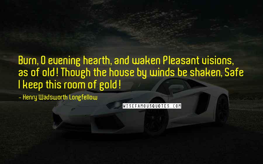 Henry Wadsworth Longfellow Quotes: Burn, O evening hearth, and waken Pleasant visions, as of old! Though the house by winds be shaken, Safe I keep this room of gold!