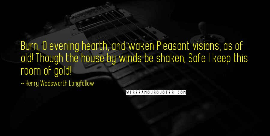 Henry Wadsworth Longfellow Quotes: Burn, O evening hearth, and waken Pleasant visions, as of old! Though the house by winds be shaken, Safe I keep this room of gold!