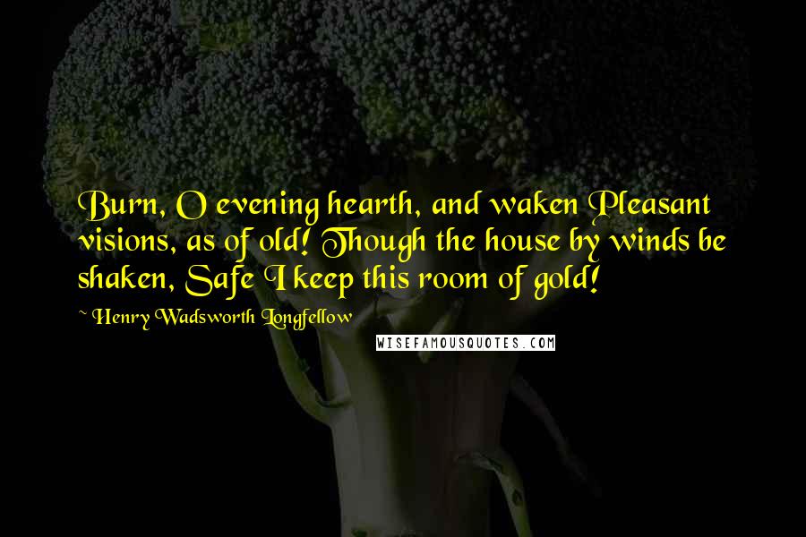 Henry Wadsworth Longfellow Quotes: Burn, O evening hearth, and waken Pleasant visions, as of old! Though the house by winds be shaken, Safe I keep this room of gold!