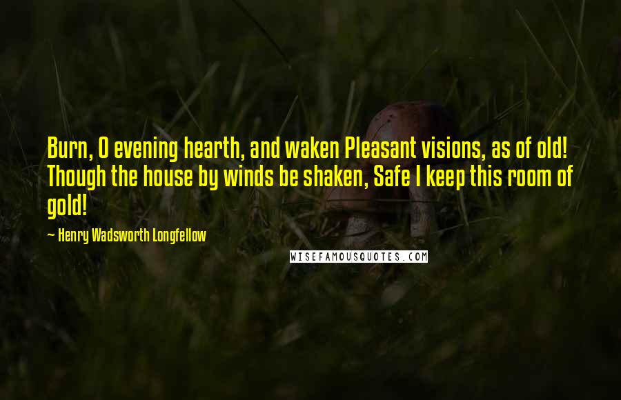 Henry Wadsworth Longfellow Quotes: Burn, O evening hearth, and waken Pleasant visions, as of old! Though the house by winds be shaken, Safe I keep this room of gold!