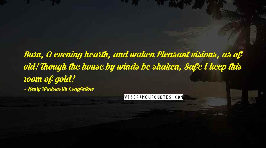 Henry Wadsworth Longfellow Quotes: Burn, O evening hearth, and waken Pleasant visions, as of old! Though the house by winds be shaken, Safe I keep this room of gold!