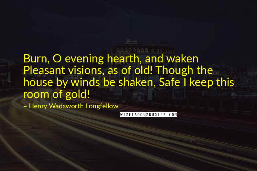Henry Wadsworth Longfellow Quotes: Burn, O evening hearth, and waken Pleasant visions, as of old! Though the house by winds be shaken, Safe I keep this room of gold!
