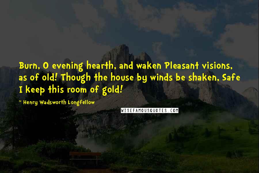 Henry Wadsworth Longfellow Quotes: Burn, O evening hearth, and waken Pleasant visions, as of old! Though the house by winds be shaken, Safe I keep this room of gold!