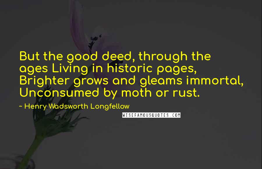 Henry Wadsworth Longfellow Quotes: But the good deed, through the ages Living in historic pages, Brighter grows and gleams immortal, Unconsumed by moth or rust.