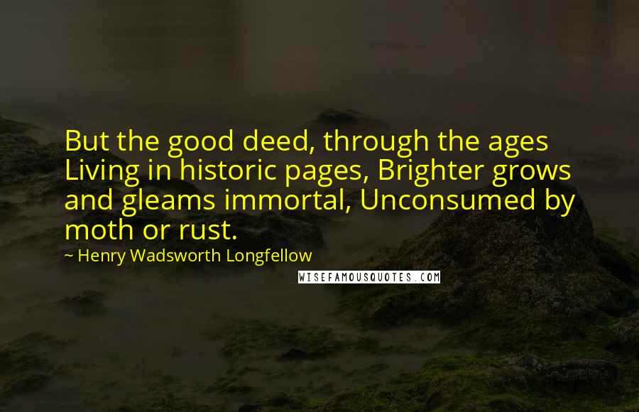 Henry Wadsworth Longfellow Quotes: But the good deed, through the ages Living in historic pages, Brighter grows and gleams immortal, Unconsumed by moth or rust.