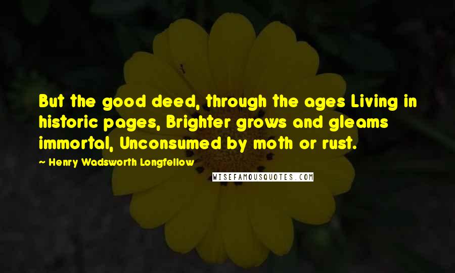Henry Wadsworth Longfellow Quotes: But the good deed, through the ages Living in historic pages, Brighter grows and gleams immortal, Unconsumed by moth or rust.