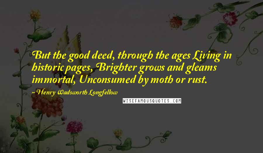 Henry Wadsworth Longfellow Quotes: But the good deed, through the ages Living in historic pages, Brighter grows and gleams immortal, Unconsumed by moth or rust.