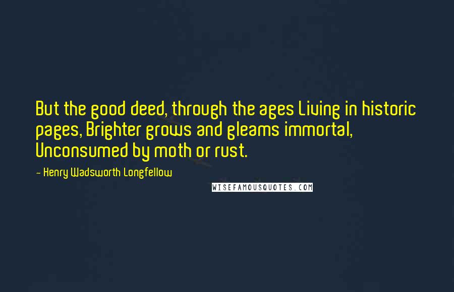 Henry Wadsworth Longfellow Quotes: But the good deed, through the ages Living in historic pages, Brighter grows and gleams immortal, Unconsumed by moth or rust.