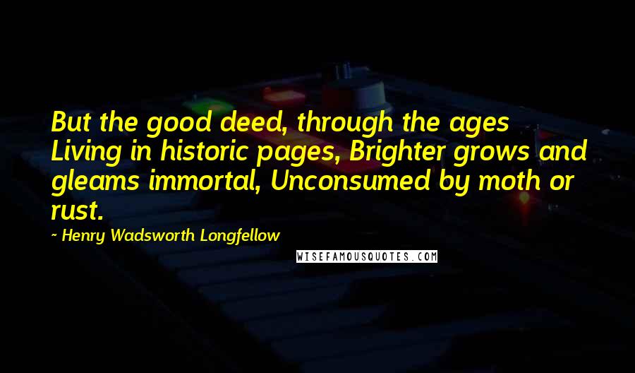 Henry Wadsworth Longfellow Quotes: But the good deed, through the ages Living in historic pages, Brighter grows and gleams immortal, Unconsumed by moth or rust.