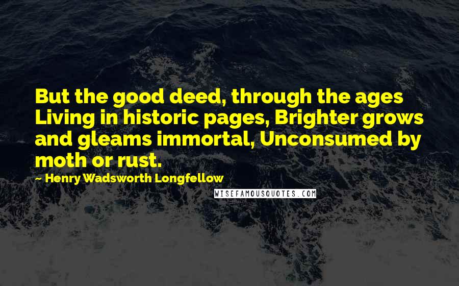 Henry Wadsworth Longfellow Quotes: But the good deed, through the ages Living in historic pages, Brighter grows and gleams immortal, Unconsumed by moth or rust.