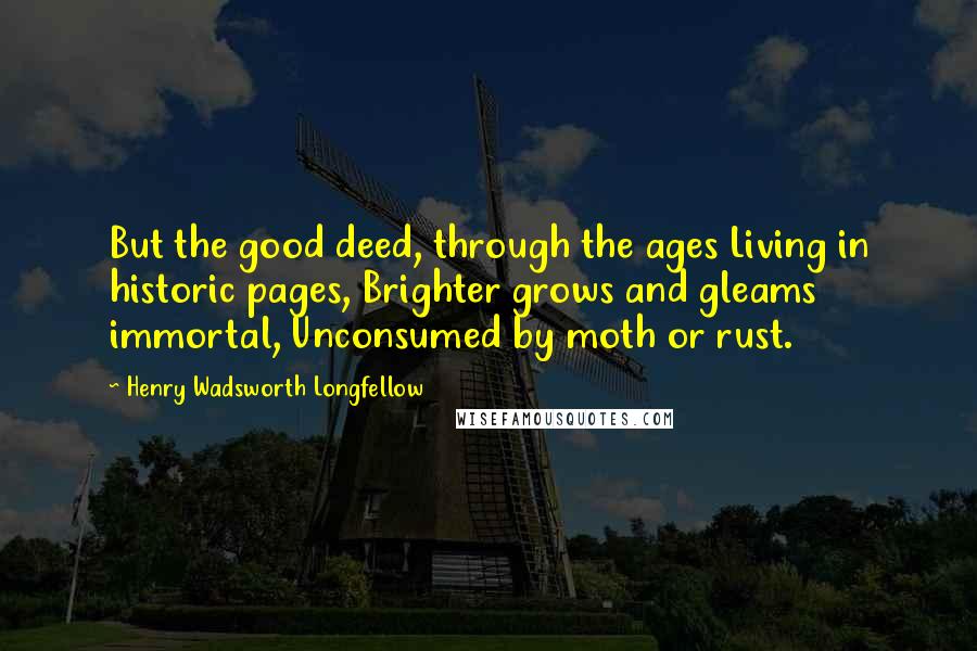 Henry Wadsworth Longfellow Quotes: But the good deed, through the ages Living in historic pages, Brighter grows and gleams immortal, Unconsumed by moth or rust.