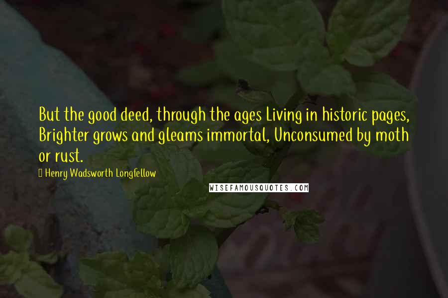 Henry Wadsworth Longfellow Quotes: But the good deed, through the ages Living in historic pages, Brighter grows and gleams immortal, Unconsumed by moth or rust.