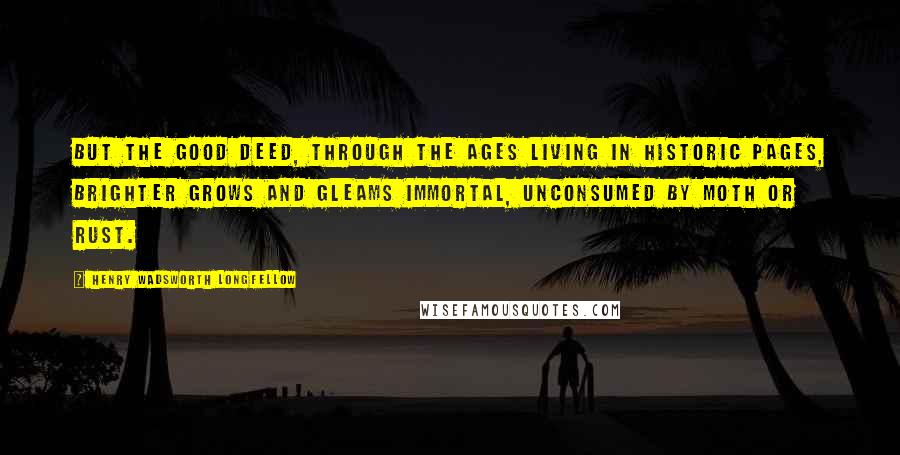 Henry Wadsworth Longfellow Quotes: But the good deed, through the ages Living in historic pages, Brighter grows and gleams immortal, Unconsumed by moth or rust.