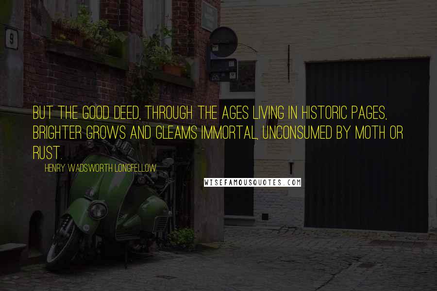 Henry Wadsworth Longfellow Quotes: But the good deed, through the ages Living in historic pages, Brighter grows and gleams immortal, Unconsumed by moth or rust.