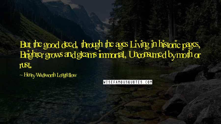 Henry Wadsworth Longfellow Quotes: But the good deed, through the ages Living in historic pages, Brighter grows and gleams immortal, Unconsumed by moth or rust.