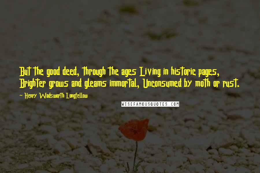 Henry Wadsworth Longfellow Quotes: But the good deed, through the ages Living in historic pages, Brighter grows and gleams immortal, Unconsumed by moth or rust.