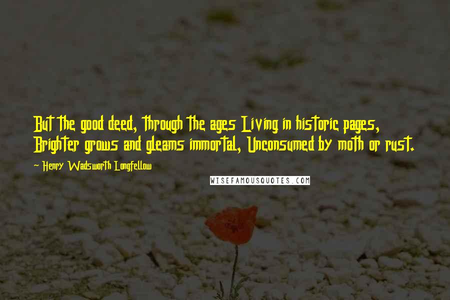 Henry Wadsworth Longfellow Quotes: But the good deed, through the ages Living in historic pages, Brighter grows and gleams immortal, Unconsumed by moth or rust.