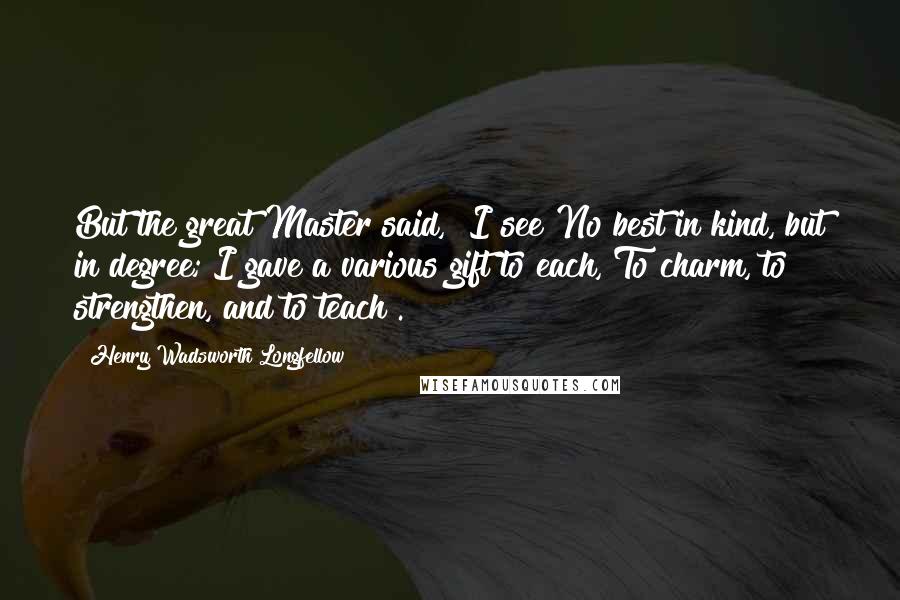 Henry Wadsworth Longfellow Quotes: But the great Master said, "I see No best in kind, but in degree; I gave a various gift to each, To charm, to strengthen, and to teach".