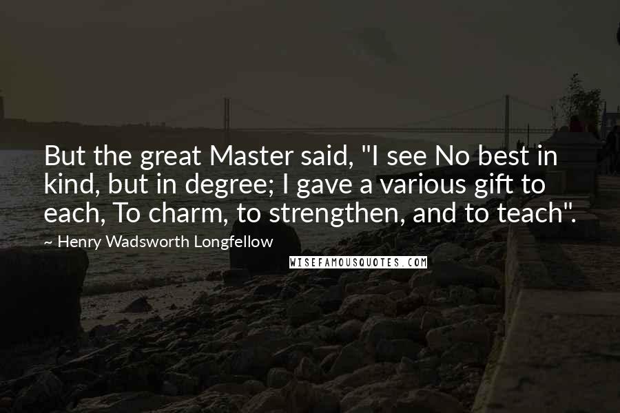 Henry Wadsworth Longfellow Quotes: But the great Master said, "I see No best in kind, but in degree; I gave a various gift to each, To charm, to strengthen, and to teach".