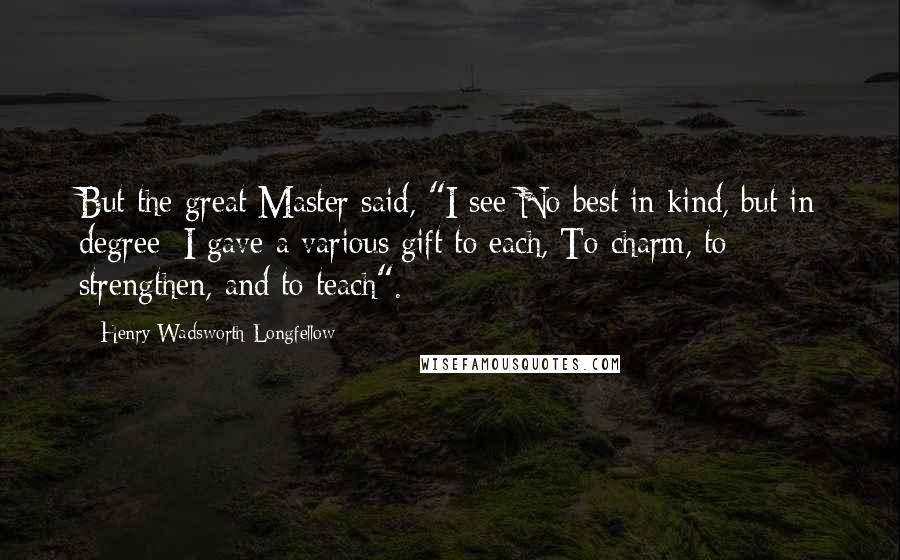 Henry Wadsworth Longfellow Quotes: But the great Master said, "I see No best in kind, but in degree; I gave a various gift to each, To charm, to strengthen, and to teach".