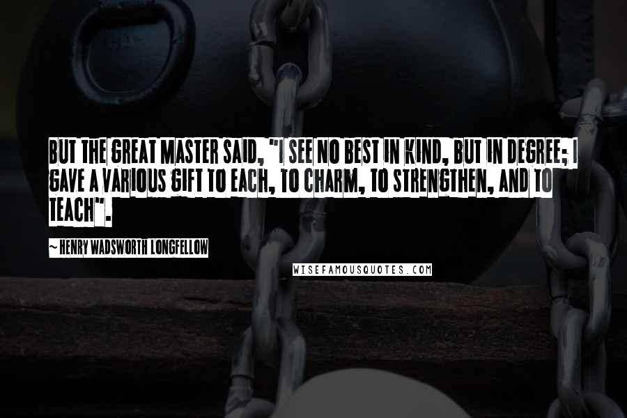 Henry Wadsworth Longfellow Quotes: But the great Master said, "I see No best in kind, but in degree; I gave a various gift to each, To charm, to strengthen, and to teach".