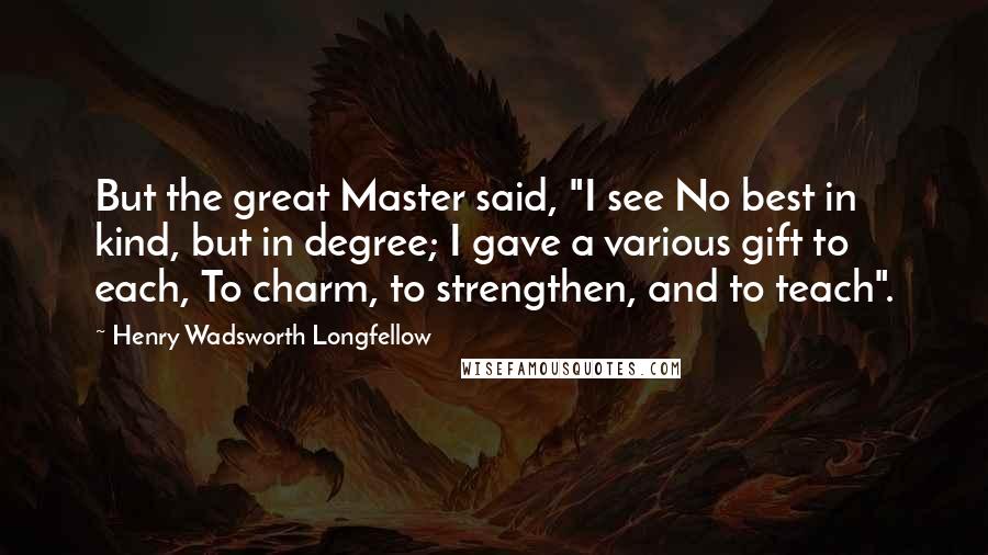 Henry Wadsworth Longfellow Quotes: But the great Master said, "I see No best in kind, but in degree; I gave a various gift to each, To charm, to strengthen, and to teach".
