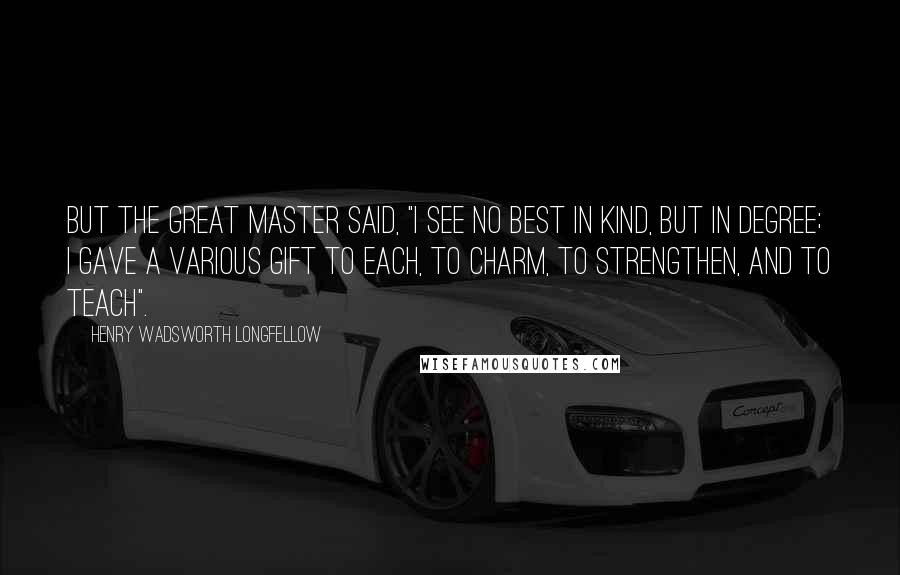 Henry Wadsworth Longfellow Quotes: But the great Master said, "I see No best in kind, but in degree; I gave a various gift to each, To charm, to strengthen, and to teach".