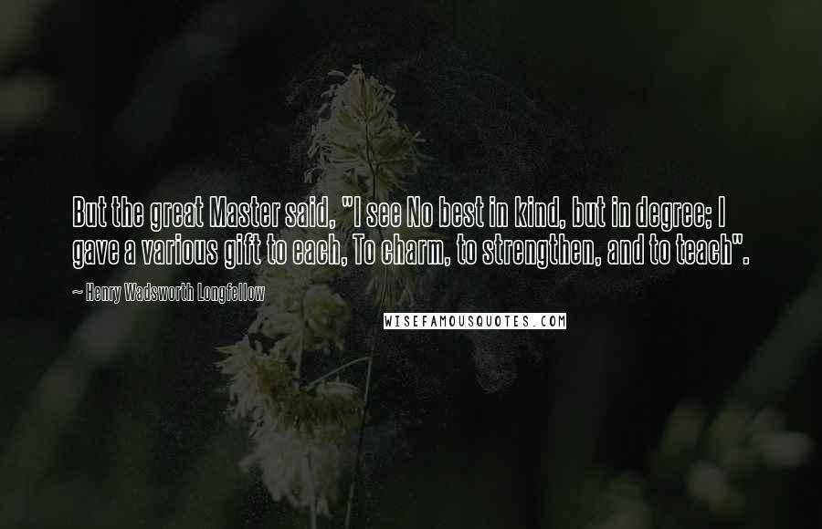 Henry Wadsworth Longfellow Quotes: But the great Master said, "I see No best in kind, but in degree; I gave a various gift to each, To charm, to strengthen, and to teach".