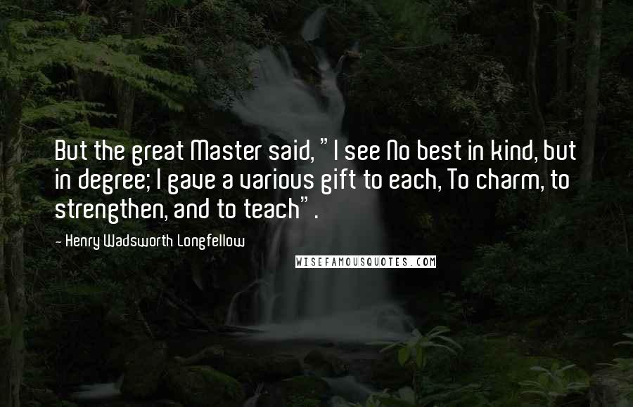 Henry Wadsworth Longfellow Quotes: But the great Master said, "I see No best in kind, but in degree; I gave a various gift to each, To charm, to strengthen, and to teach".