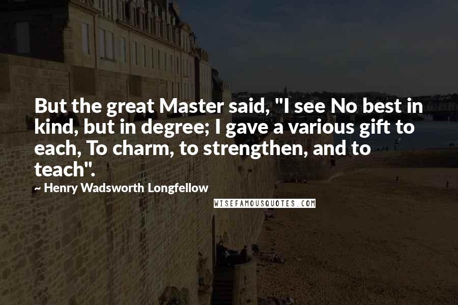 Henry Wadsworth Longfellow Quotes: But the great Master said, "I see No best in kind, but in degree; I gave a various gift to each, To charm, to strengthen, and to teach".