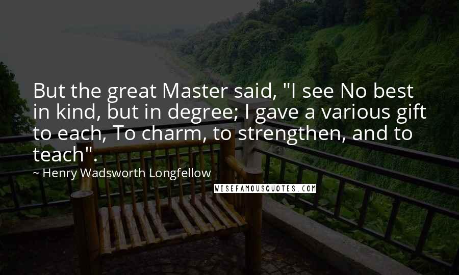 Henry Wadsworth Longfellow Quotes: But the great Master said, "I see No best in kind, but in degree; I gave a various gift to each, To charm, to strengthen, and to teach".