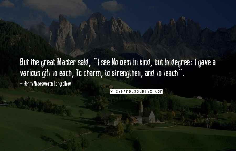 Henry Wadsworth Longfellow Quotes: But the great Master said, "I see No best in kind, but in degree; I gave a various gift to each, To charm, to strengthen, and to teach".