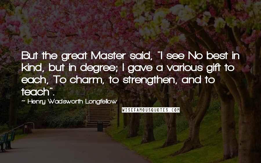 Henry Wadsworth Longfellow Quotes: But the great Master said, "I see No best in kind, but in degree; I gave a various gift to each, To charm, to strengthen, and to teach".