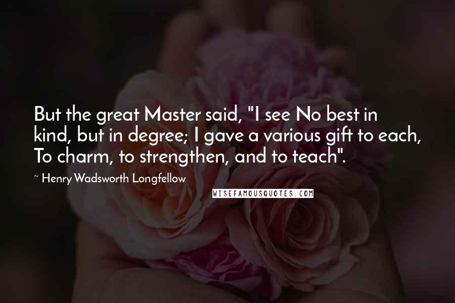 Henry Wadsworth Longfellow Quotes: But the great Master said, "I see No best in kind, but in degree; I gave a various gift to each, To charm, to strengthen, and to teach".