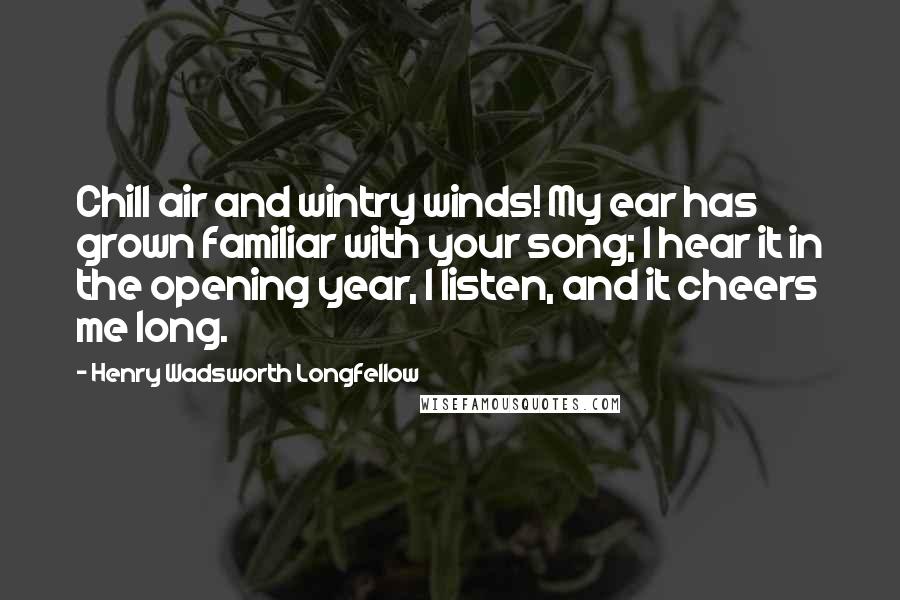 Henry Wadsworth Longfellow Quotes: Chill air and wintry winds! My ear has grown familiar with your song; I hear it in the opening year, I listen, and it cheers me long.